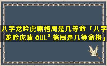 八字龙吟虎啸格局是几等命「八字龙吟虎啸 🐳 格局是几等命格」